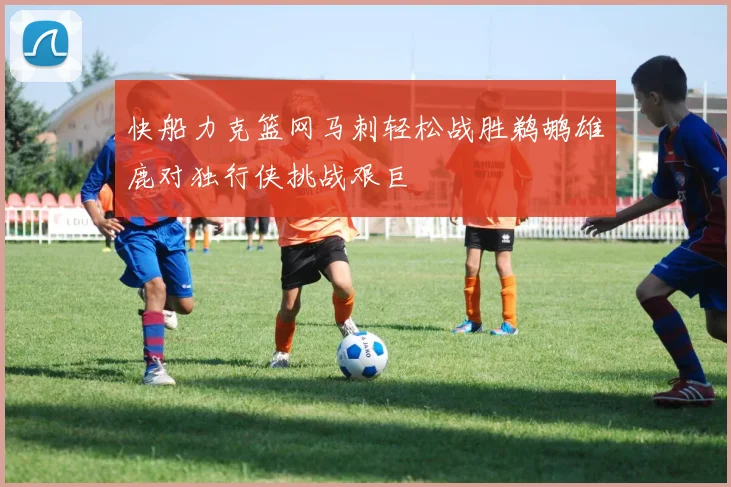 快船力克篮网马刺轻松战胜鹈鹕雄鹿对独行侠挑战艰巨