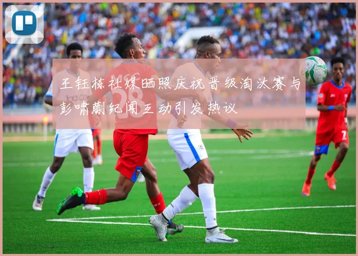 王钰栋社媒晒照庆祝晋级淘汰赛与彭啸蒯纪闻互动引发热议