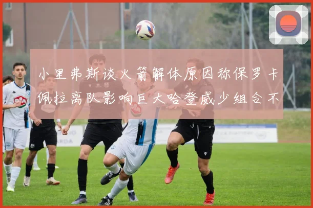 小里弗斯谈火箭解体原因称保罗卡佩拉离队影响巨大哈登威少组合不和谐