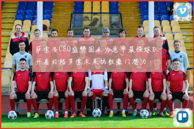 萨索洛CEO盛赞国米为意甲最强球队并看好格罗索未来执教豪门潜力