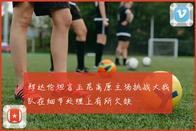 郑达伦坦言玉昆高原主场挑战大我队在细节处理上有所欠缺