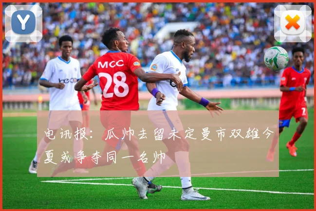 电讯报：瓜帅去留未定曼市双雄今夏或争夺同一名帅