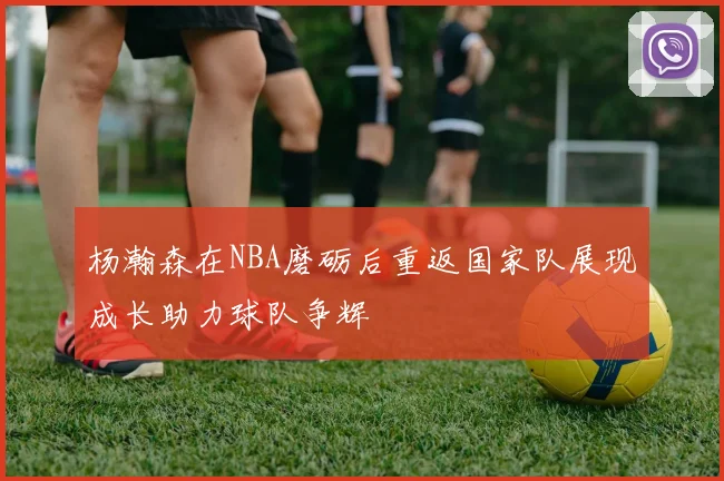 杨瀚森在NBA磨砺后重返国家队展现成长助力球队争辉