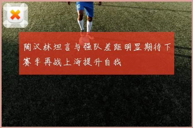 陶汉林坦言与强队差距明显期待下赛季再战上海提升自我