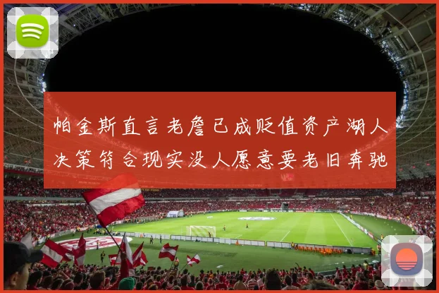 帕金斯直言老詹已成贬值资产湖人决策符合现实没人愿意要老旧奔驰