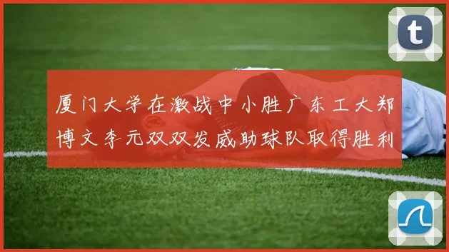 厦门大学在激战中小胜广东工大郑博文李元双双发威助球队取得胜利