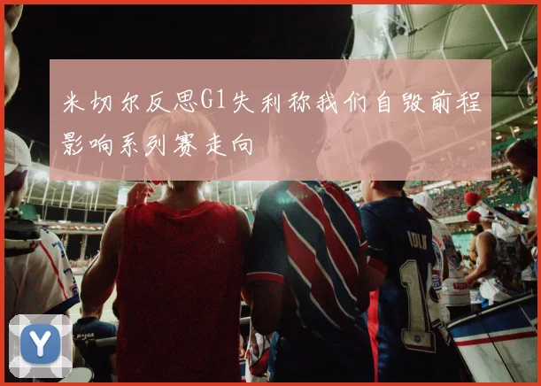 米切尔反思G1失利称我们自毁前程影响系列赛走向