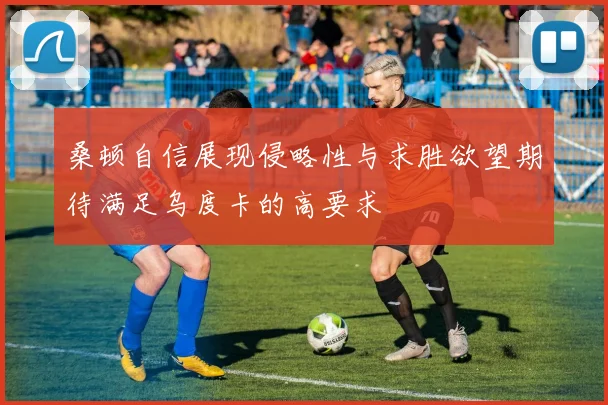 桑顿自信展现侵略性与求胜欲望期待满足乌度卡的高要求