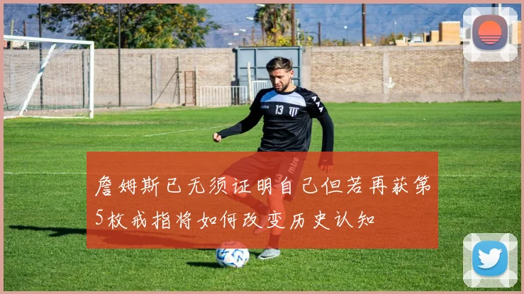詹姆斯已无须证明自己但若再获第5枚戒指将如何改变历史认知