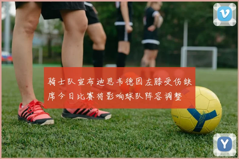 骑士队宣布迪恩韦德因左膝受伤缺席今日比赛将影响球队阵容调整