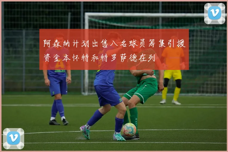 阿森纳计划出售八名球员筹集引援资金本怀特和特罗萨德在列