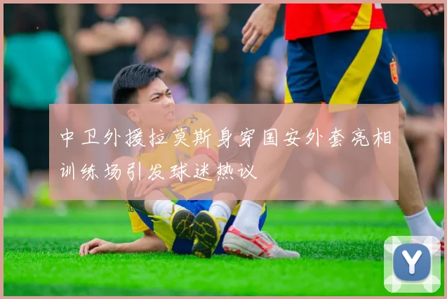 中卫外援拉莫斯身穿国安外套亮相训练场引发球迷热议