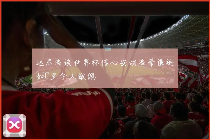 达尼洛谈世界杯信心安切洛蒂谦逊如C罗令人敬佩
