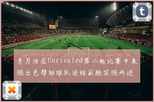 李月汝在Unrivaled第二轮比赛中表现出色帮助球队逆转获胜实现两连胜