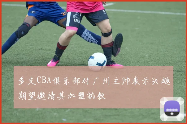 多支CBA俱乐部对广州主帅表示兴趣期望邀请其加盟执教