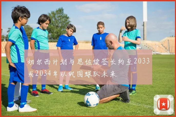 切尔西计划与恩佐续签长约至2033或2034年以巩固球队未来