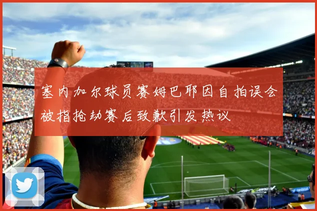 塞内加尔球员赛姆巴耶因自拍误会被指抢劫赛后致歉引发热议