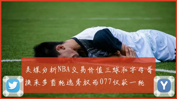 美媒分析NBA交易价值三球和字母哥换来多首轮选秀权而077仅获一轮