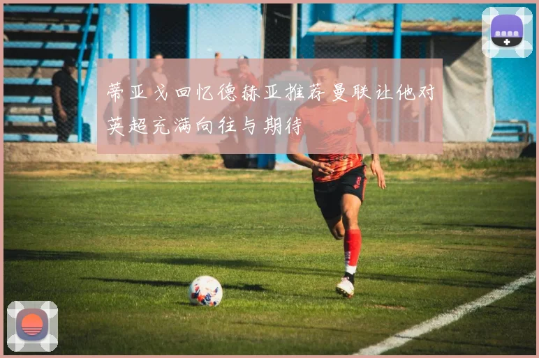 蒂亚戈回忆德赫亚推荐曼联让他对英超充满向往与期待