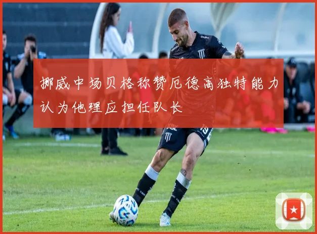 挪威中场贝格称赞厄德高独特能力认为他理应担任队长