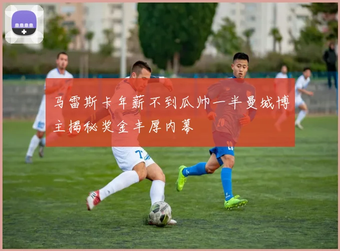 马雷斯卡年薪不到瓜帅一半曼城博主揭秘奖金丰厚内幕