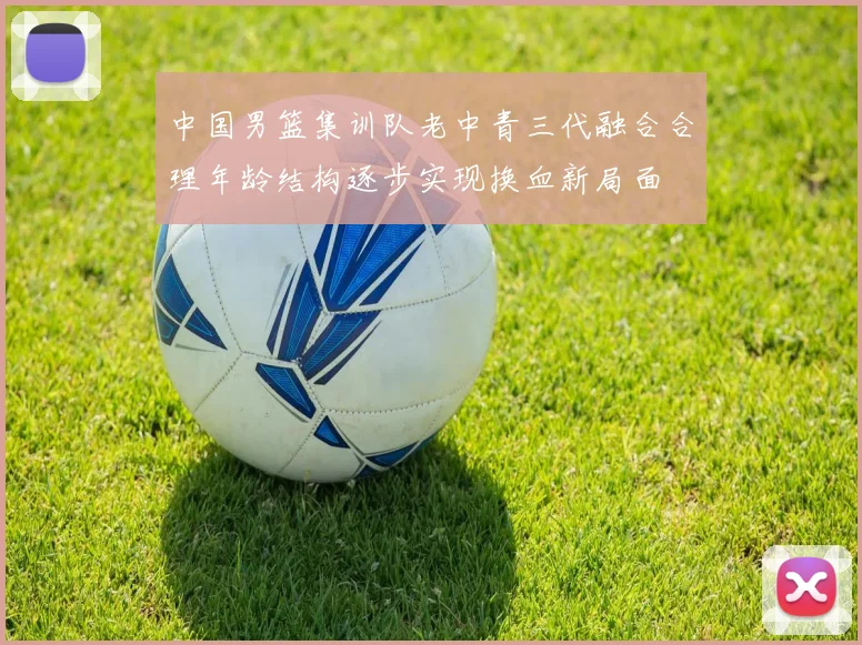 中国男篮集训队老中青三代融合合理年龄结构逐步实现换血新局面