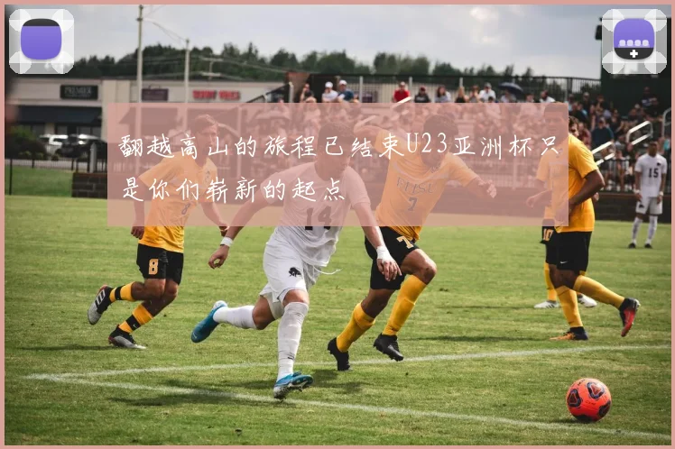 翻越高山的旅程已结束U23亚洲杯只是你们崭新的起点